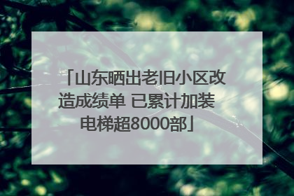 山东晒出老旧小区改造成绩单 已累计加装电梯超8000部